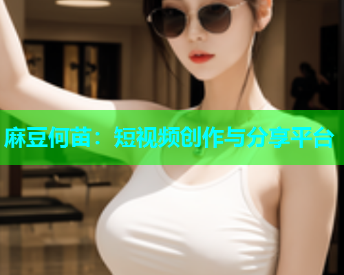 麻豆何苗：短视频创作与分享平台