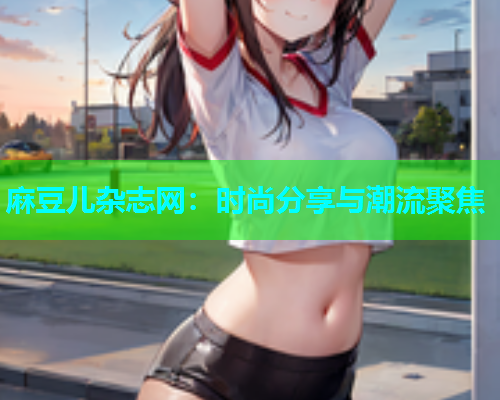 麻豆儿杂志网：时尚分享与潮流聚焦