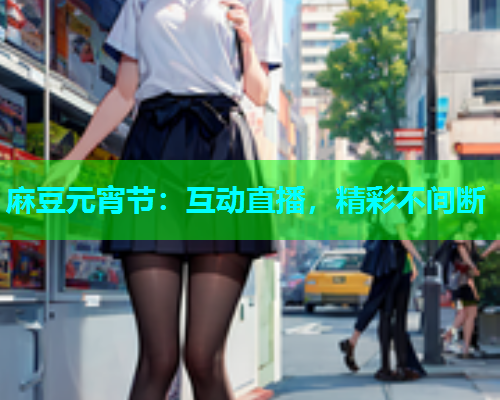 麻豆元宵节：互动直播，精彩不间断