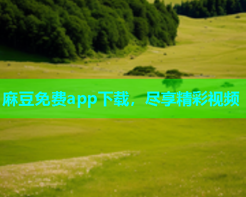 麻豆免费app下载，尽享精彩视频