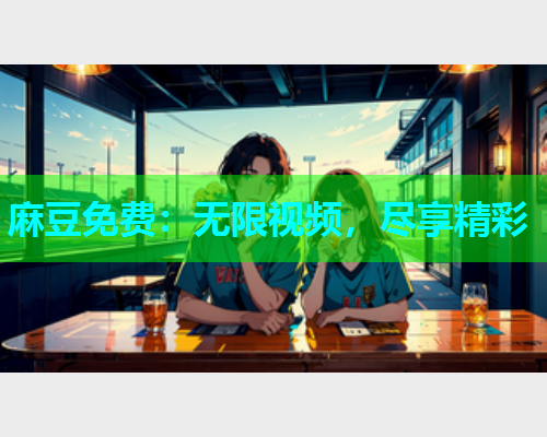 麻豆免费：无限视频，尽享精彩
