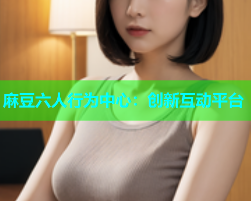 麻豆六人行为中心：创新互动平台