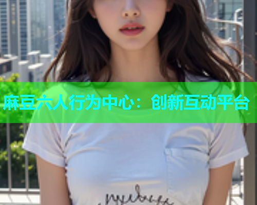 麻豆六人行为中心：创新互动平台