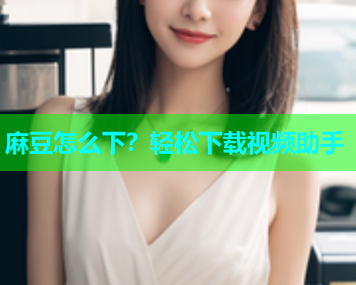 麻豆怎么下？轻松下载视频助手
