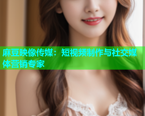 麻豆映像传媒：短视频制作与社交媒体营销专家