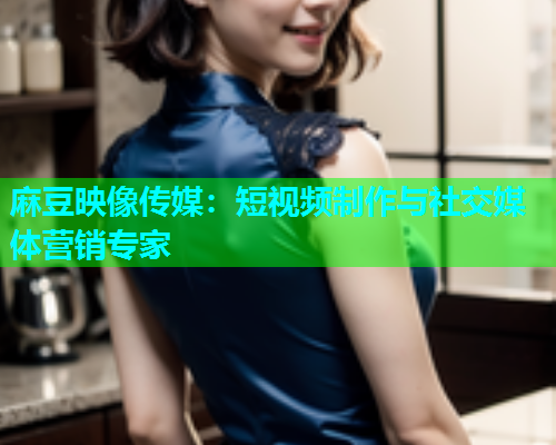 麻豆映像传媒：短视频制作与社交媒体营销专家