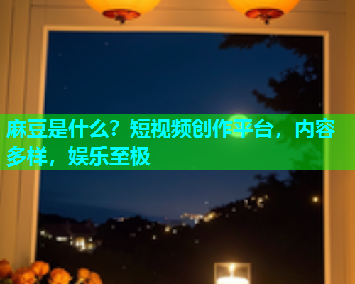 麻豆是什么？短视频创作平台，内容多样，娱乐至极