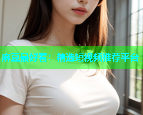 麻豆最好看：精选短视频推荐平台