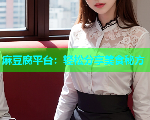 麻豆腐平台：轻松分享美食秘方