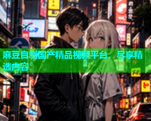 麻豆自制国产精品视频平台，尽享精选内容