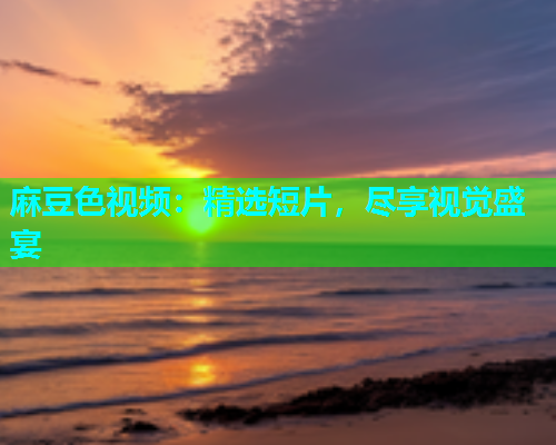 麻豆色视频：精选短片，尽享视觉盛宴