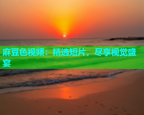 麻豆色视频：精选短片，尽享视觉盛宴