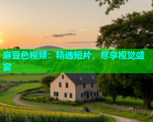 麻豆色视频：精选短片，尽享视觉盛宴