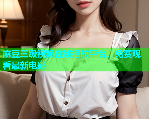麻豆三级视频在线播放平台，免费观看最新电影