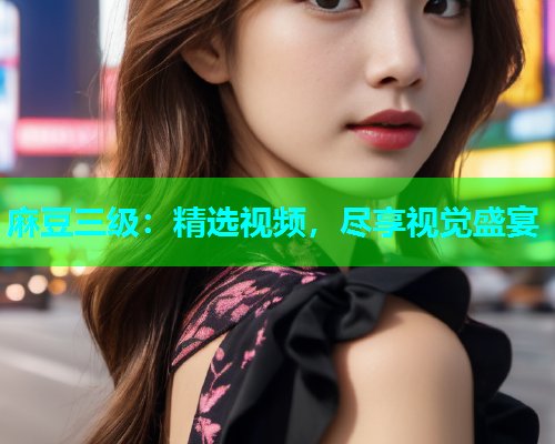 麻豆三级：精选视频，尽享视觉盛宴