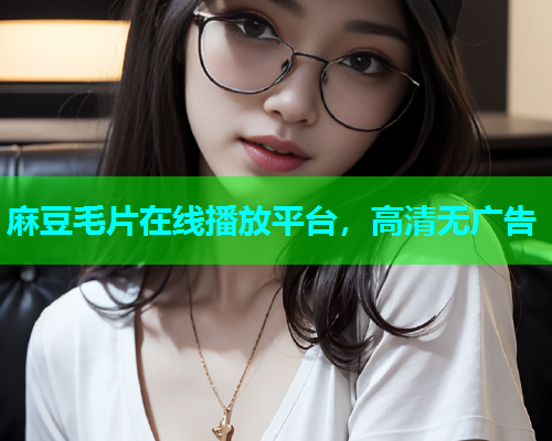 麻豆毛片在线播放平台，高清无广告
