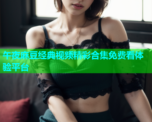 午夜麻豆经典视频精彩合集免费看体验平台