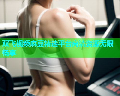 双飞视频麻豆精选平台高清资源无限畅享