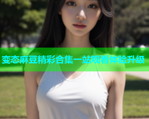 变态麻豆精彩合集一站观看体验升级