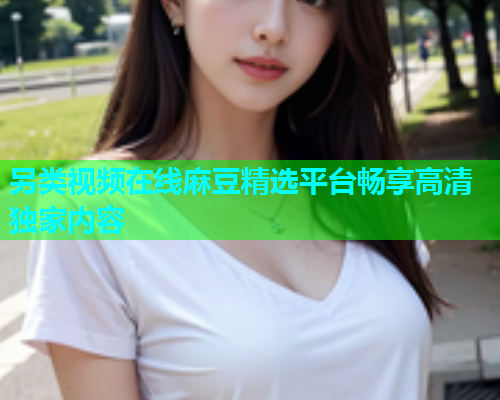 另类视频在线麻豆精选平台畅享高清独家内容