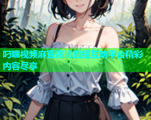叼嘿视频麻豆高清直播互动平台精彩内容尽享