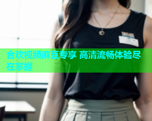 合欢视频麻豆专享 高清流畅体验尽在掌握