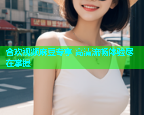 合欢视频麻豆专享 高清流畅体验尽在掌握