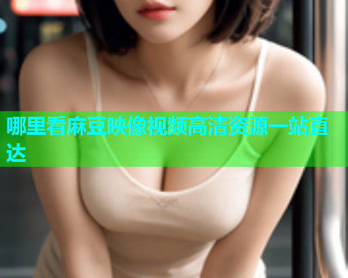 哪里看麻豆映像视频高清资源一站直达
