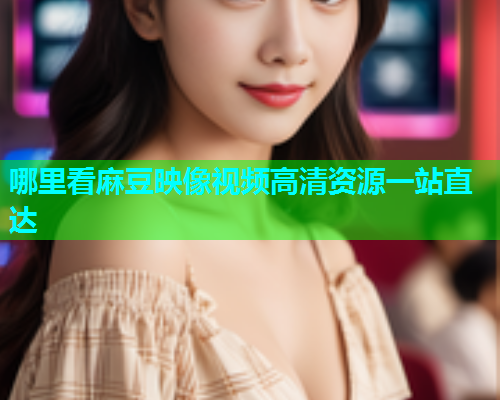 哪里看麻豆映像视频高清资源一站直达