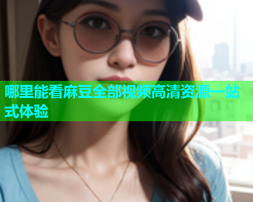 哪里能看麻豆全部视频高清资源一站式体验