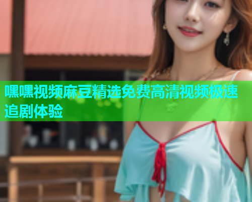 嘿嘿视频麻豆精选免费高清视频极速追剧体验