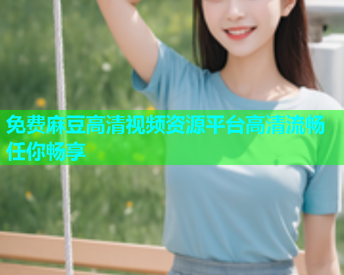 免费麻豆高清视频资源平台高清流畅任你畅享