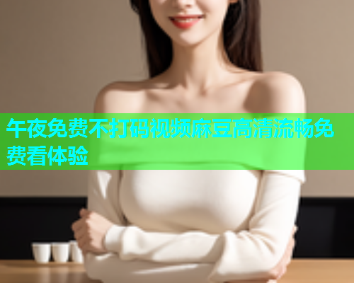 午夜免费不打码视频麻豆高清流畅免费看体验