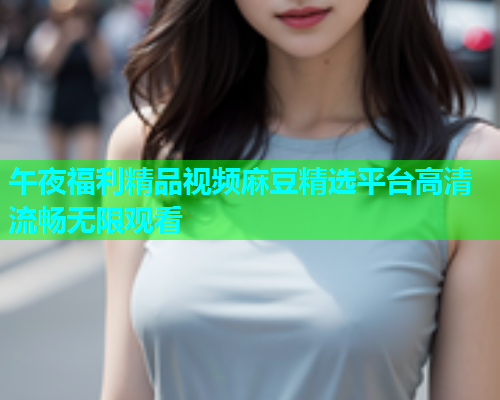午夜福利精品视频麻豆精选平台高清流畅无限观看