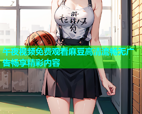 午夜视频免费观看麻豆高清流畅无广告畅享精彩内容