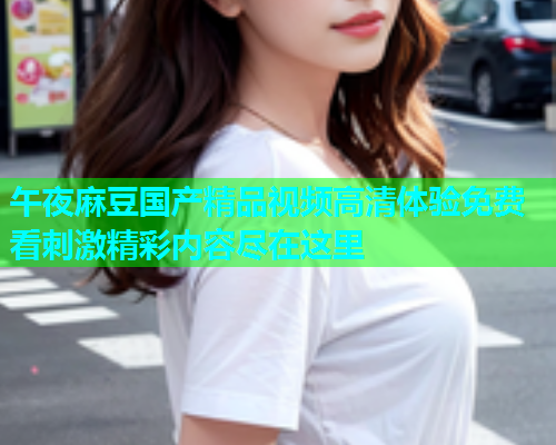 午夜麻豆国产精品视频高清体验免费看刺激精彩内容尽在这里
