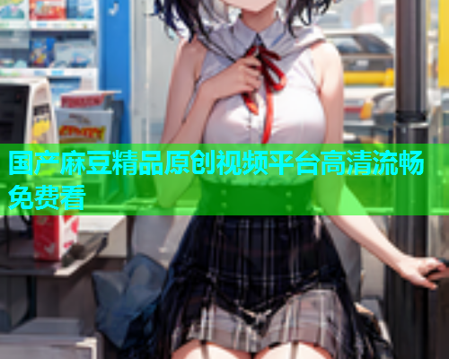 国产麻豆精品原创视频平台高清流畅免费看