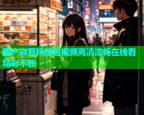 国产麻豆精选色视频高清流畅在线看精彩不断