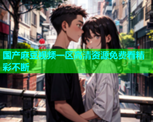 国产麻豆视频一区高清资源免费看精彩不断