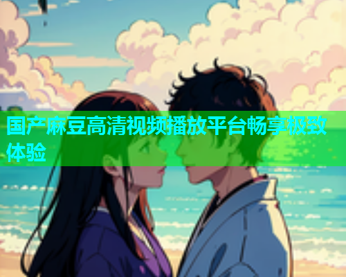 国产麻豆高清视频播放平台畅享极致体验