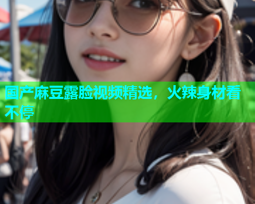 国产麻豆露脸视频精选，火辣身材看不停