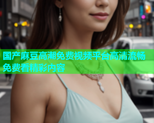 国产麻豆高潮免费视频平台高清流畅免费看精彩内容