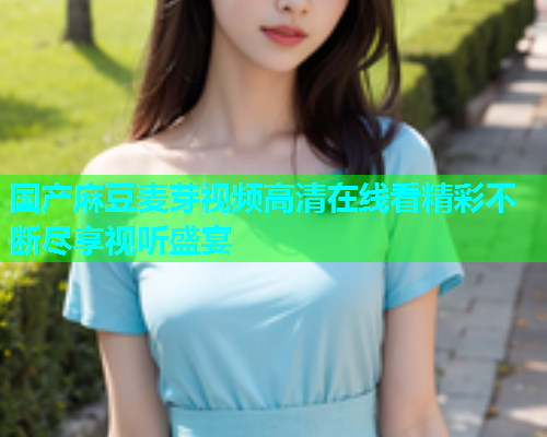 国产麻豆麦芽视频高清在线看精彩不断尽享视听盛宴