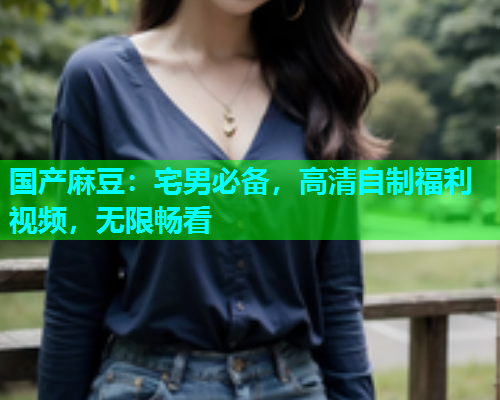 国产麻豆：宅男必备，高清自制福利视频，无限畅看