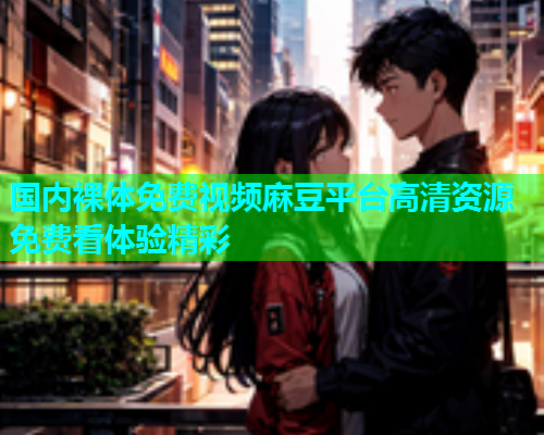 国内裸体免费视频麻豆平台高清资源免费看体验精彩