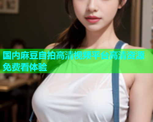 国内麻豆自拍高清视频平台高清资源免费看体验