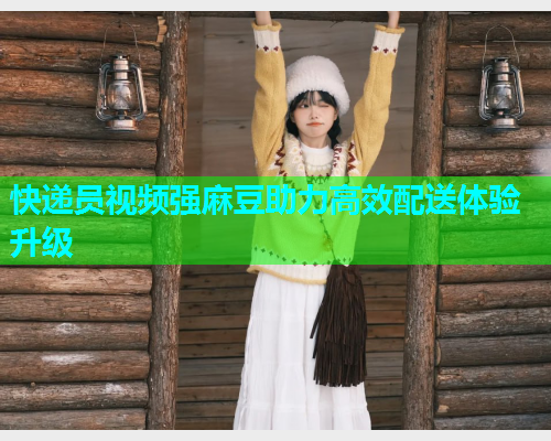 快递员视频强麻豆助力高效配送体验升级