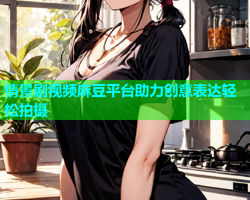 情景剧视频麻豆平台助力创意表达轻松拍摄