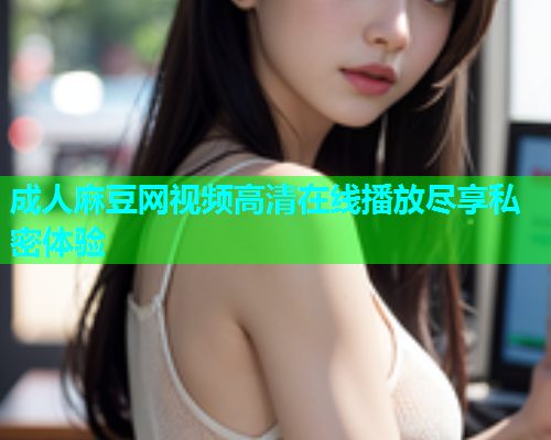 成人麻豆网视频高清在线播放尽享私密体验