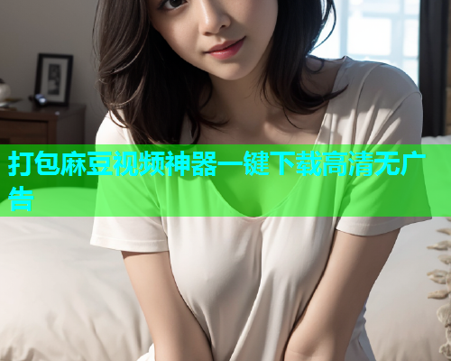 打包麻豆视频神器一键下载高清无广告
